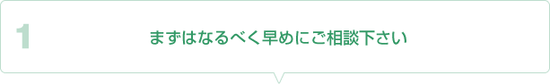 １、まずはなるべく早めにご相談下さい